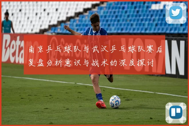 南京乒乓球队与武汉乒乓球队赛后复盘分析意识与战术的深度探讨