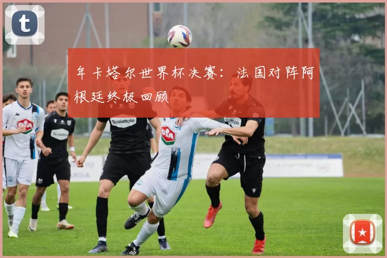 年卡塔尔世界杯决赛:法国对阵阿根廷终极回顾