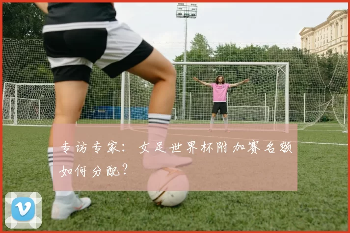 专访专家:女足世界杯附加赛名额如何分配?