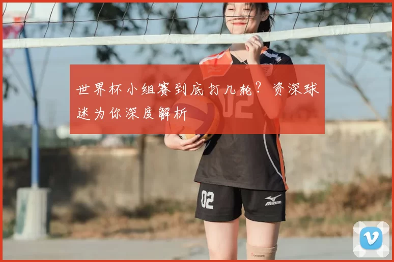世界杯小组赛到底打几轮?资深球迷为你深度解析