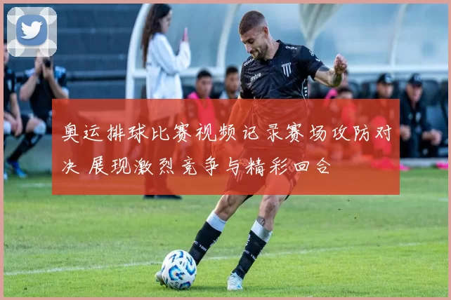 奥运排球比赛视频记录赛场攻防对决 展现激烈竞争与精彩回合