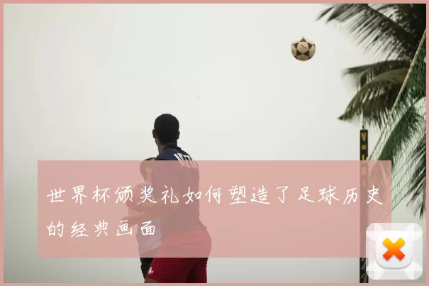 世界杯颁奖礼如何塑造了足球历史的经典画面