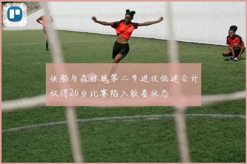 快船与森林狼第二节进攻低迷合计仅得26分比赛陷入胶着状态