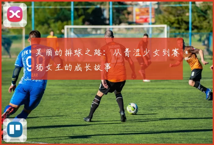 吴丽的排球之路：从青涩少女到赛场女王的成长故事