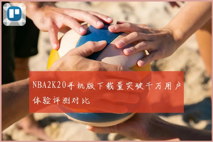 NBA2K20手机版下载量突破千万用户体验评测对比