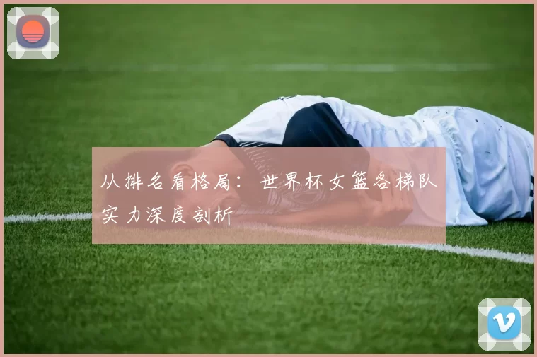 从排名看格局：世界杯女篮各梯队实力深度剖析