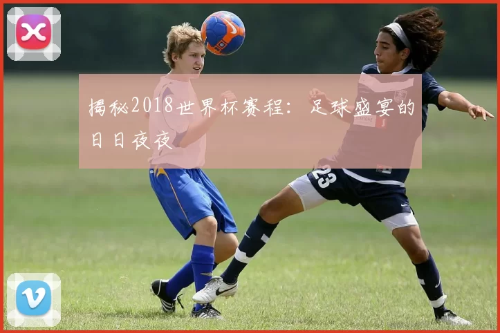 揭秘2018世界杯赛程：足球盛宴的日日夜夜