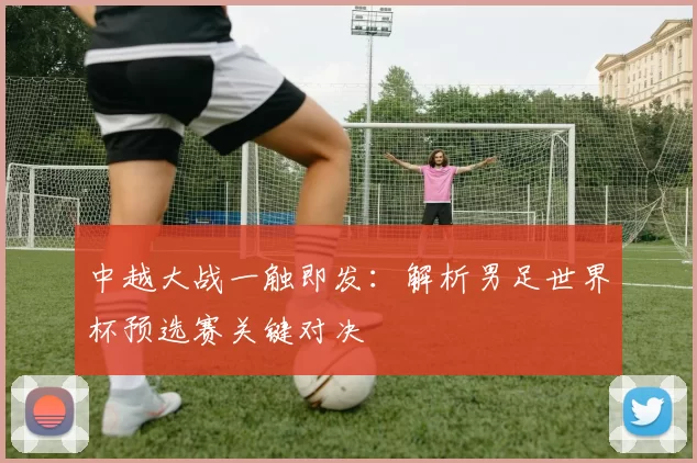中越大战一触即发：解析男足世界杯预选赛关键对决