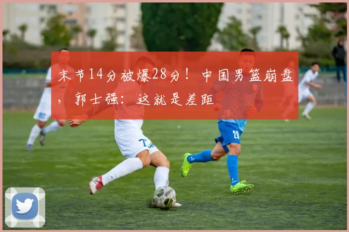 末节14分被爆28分！中国男篮崩盘，郭士强：这就是差距