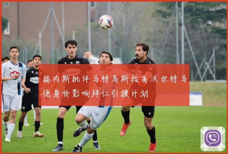 赫内斯批评马特乌斯抬高沃尔特马德身价影响拜仁引援计划