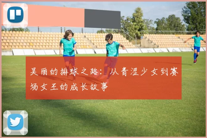 吴丽的排球之路:从青涩少女到赛场女王的成长故事