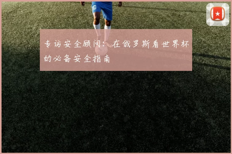 专访安全顾问：在俄罗斯看世界杯的必备安全指南