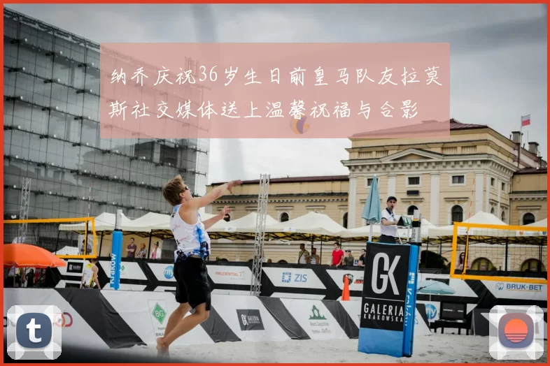 纳乔庆祝36岁生日前皇马队友拉莫斯社交媒体送上温馨祝福与合影