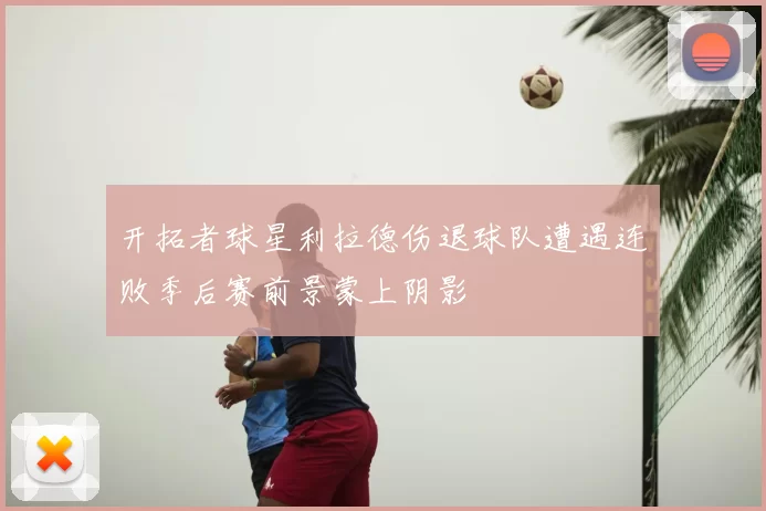 开拓者球星利拉德伤退球队遭遇连败季后赛前景蒙上阴影