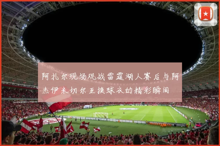 阿扎尔现场观战雷霆湖人赛后与阿杰伊米切尔互换球衣的精彩瞬间