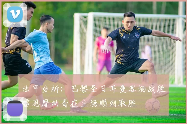 法甲分析:巴黎圣日耳曼客场战胜雷恩摩纳哥在主场顺利取胜
