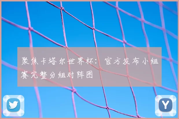 聚焦卡塔尔世界杯:官方发布小组赛完整分组对阵图