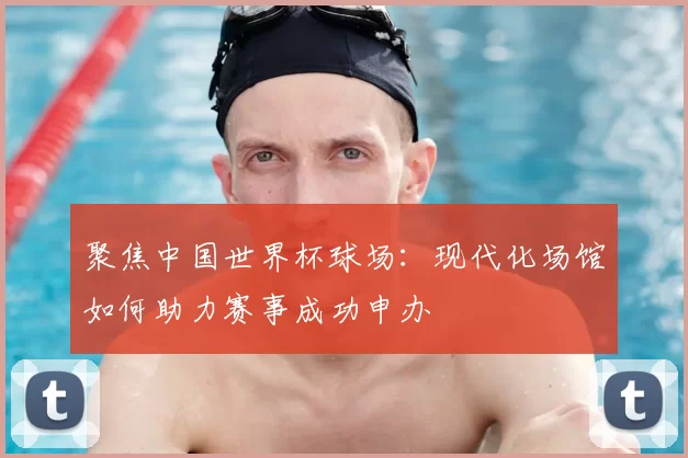聚焦中国世界杯球场：现代化场馆如何助力赛事成功申办