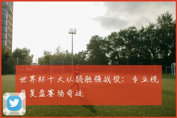 世界杯十大以弱胜强战役:专业视角复盘赛场奇迹
