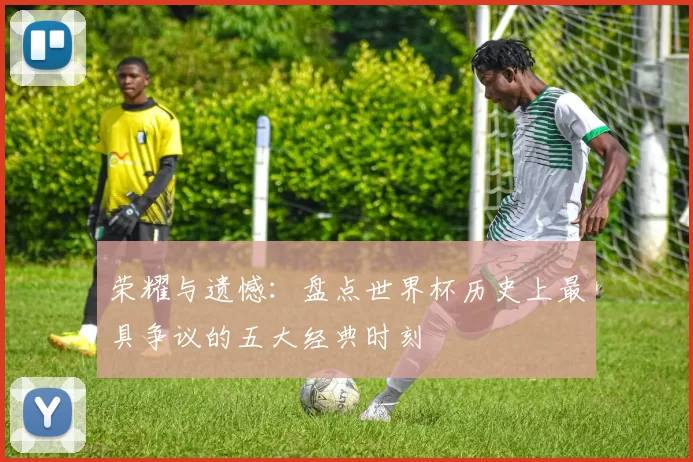荣耀与遗憾：盘点世界杯历史上最具争议的五大经典时刻