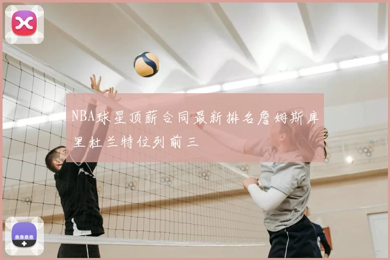 NBA球星顶薪合同最新排名詹姆斯库里杜兰特位列前三