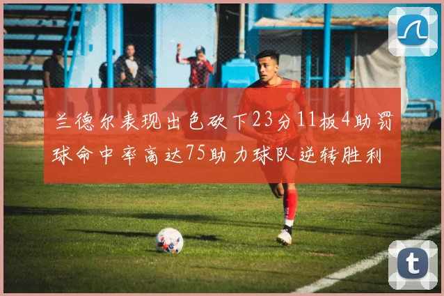 兰德尔表现出色砍下23分11板4助罚球命中率高达75助力球队逆转胜利