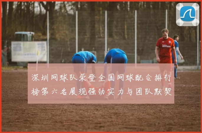 深圳网球队荣登全国网球配合排行榜第六名展现强劲实力与团队默契