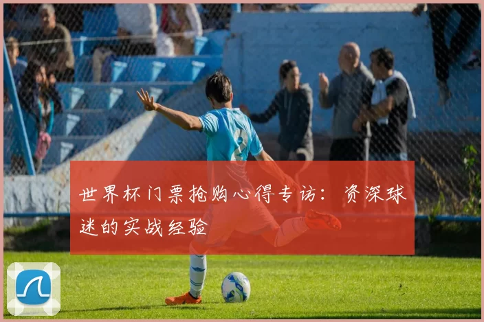 世界杯门票抢购心得专访:资深球迷的实战经验