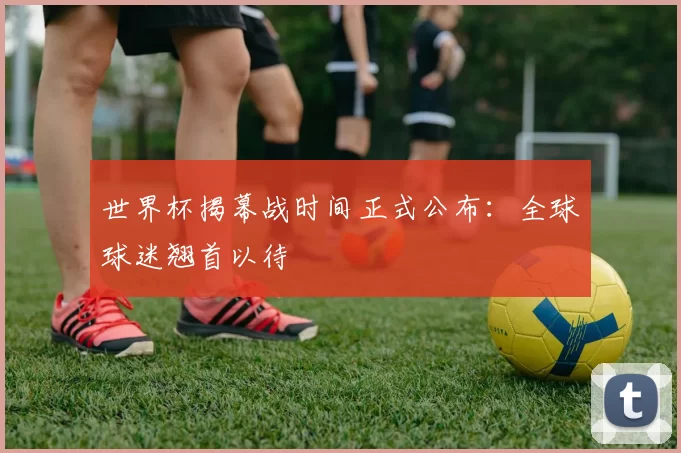 世界杯揭幕战时间正式公布:全球球迷翘首以待