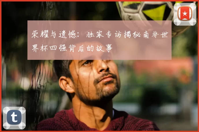 荣耀与遗憾：独家专访揭秘南非世界杯四强背后的故事
