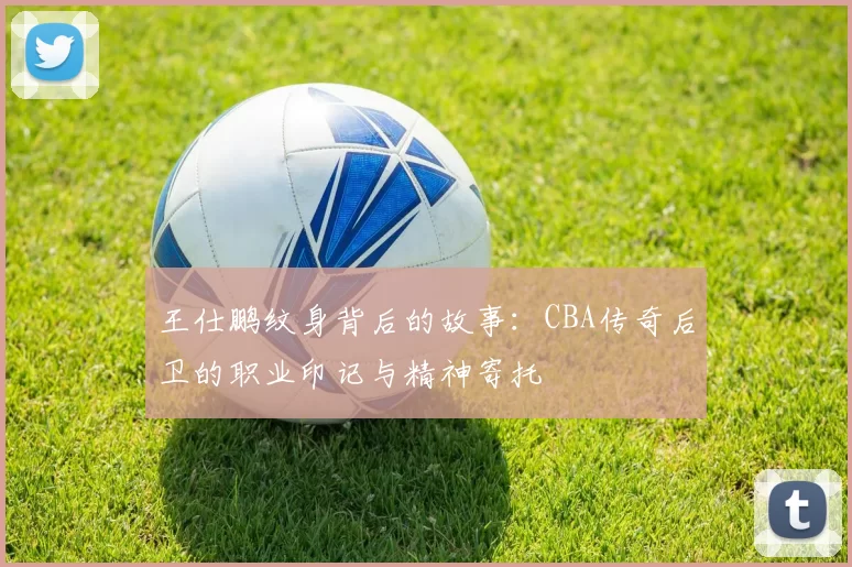王仕鹏纹身背后的故事：CBA传奇后卫的职业印记与精神寄托