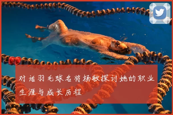 对话羽毛球名将杨敏探讨她的职业生涯与成长历程