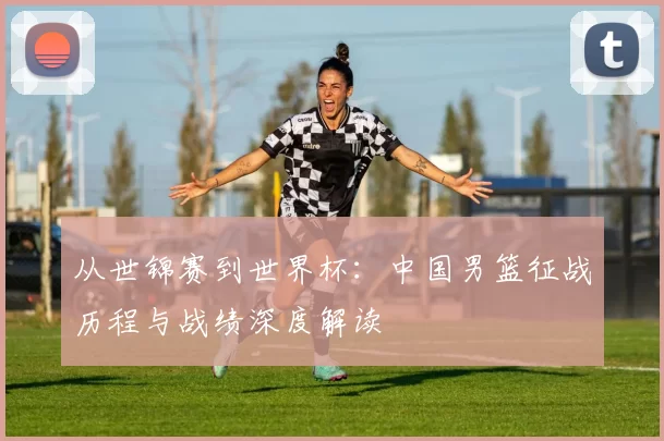 从世锦赛到世界杯:中国男篮征战历程与战绩深度解读