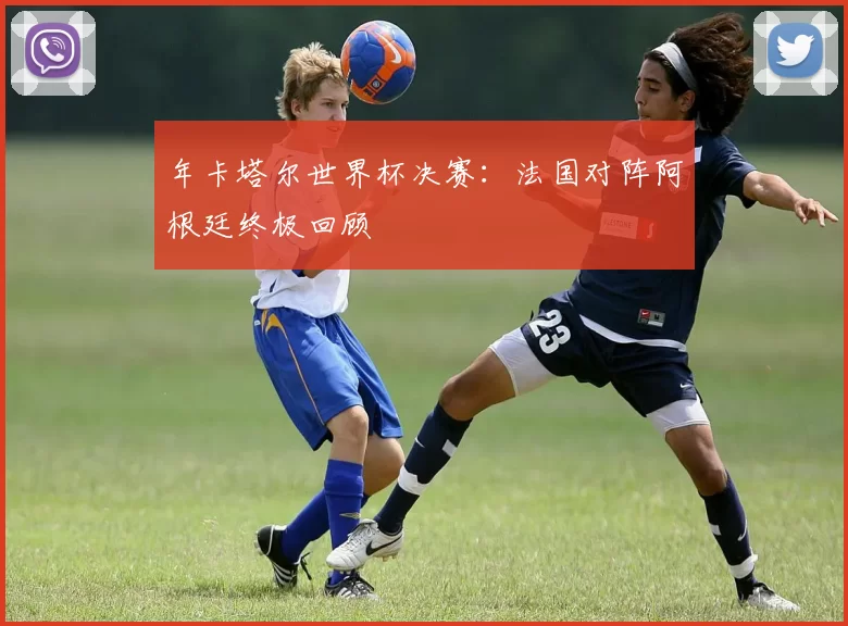 年卡塔尔世界杯决赛:法国对阵阿根廷终极回顾
