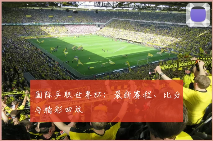 国际乒联世界杯:最新赛程、比分与精彩回放