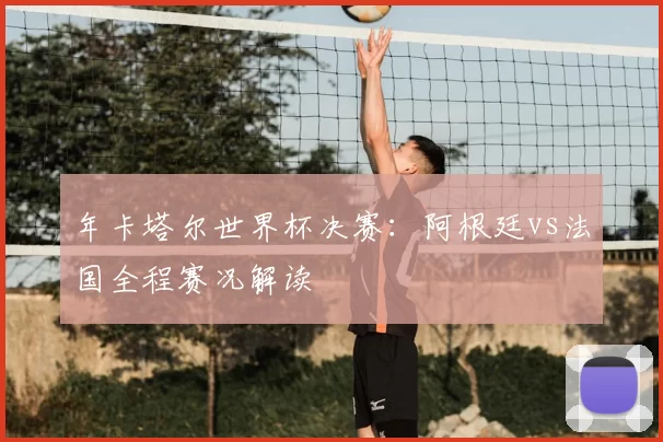 年卡塔尔世界杯决赛:阿根廷vs法国全程赛况解读
