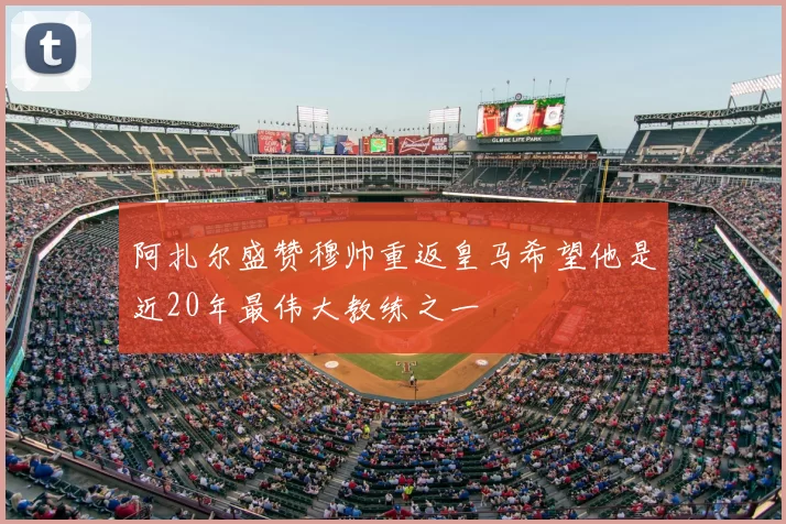阿扎尔盛赞穆帅重返皇马希望他是近20年最伟大教练之一