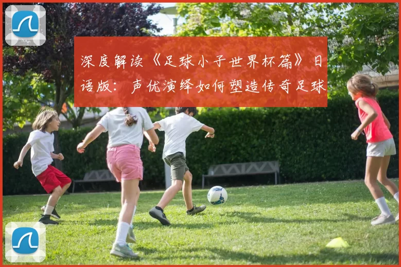 深度解读《足球小子世界杯篇》日语版:声优演绎如何塑造传奇足球梦想