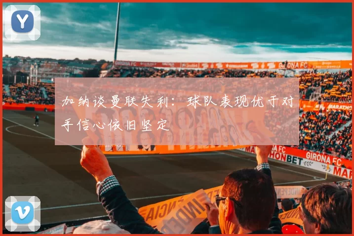 加纳谈曼联失利：球队表现优于对手信心依旧坚定