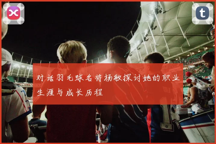 对话羽毛球名将杨敏探讨她的职业生涯与成长历程