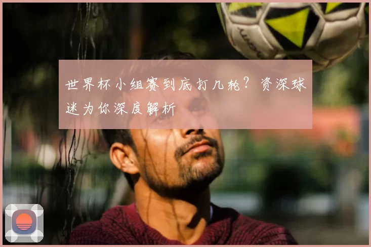 世界杯小组赛到底打几轮?资深球迷为你深度解析