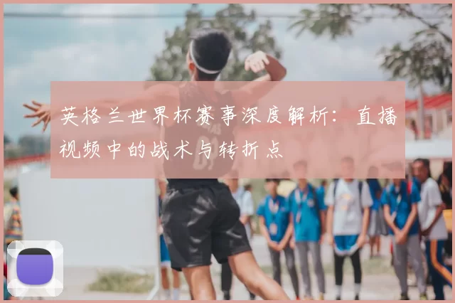 英格兰世界杯赛事深度解析:直播视频中的战术与转折点