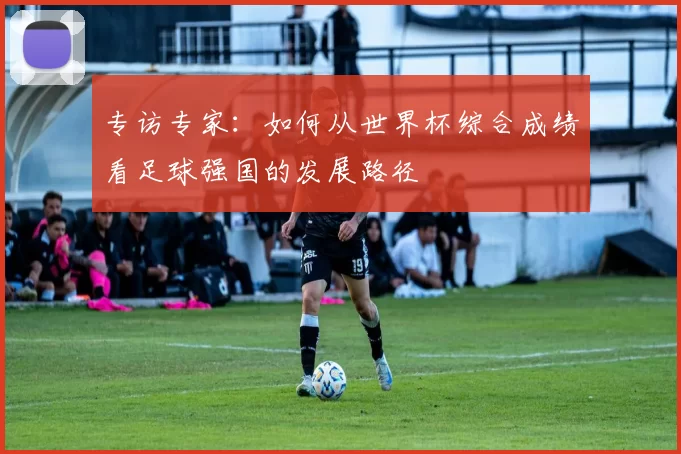 专访专家:如何从世界杯综合成绩看足球强国的发展路径