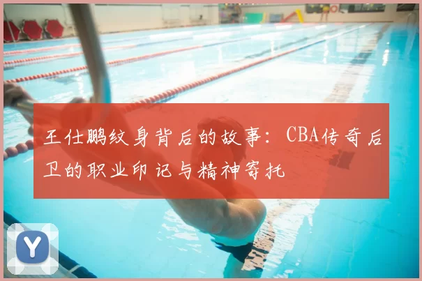 王仕鹏纹身背后的故事:CBA传奇后卫的职业印记与精神寄托