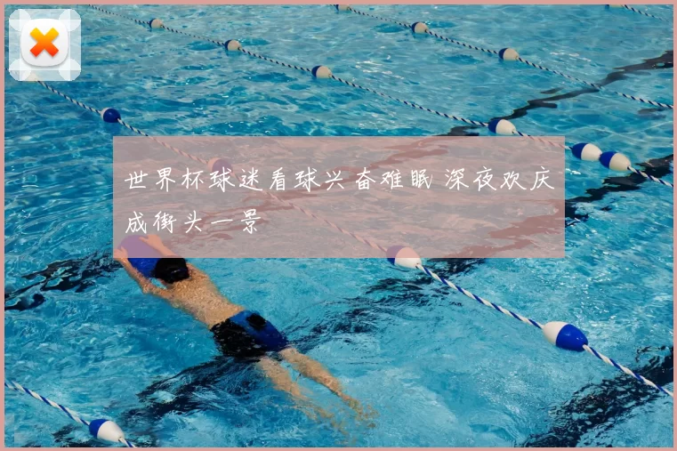 世界杯球迷看球兴奋难眠 深夜欢庆成街头一景