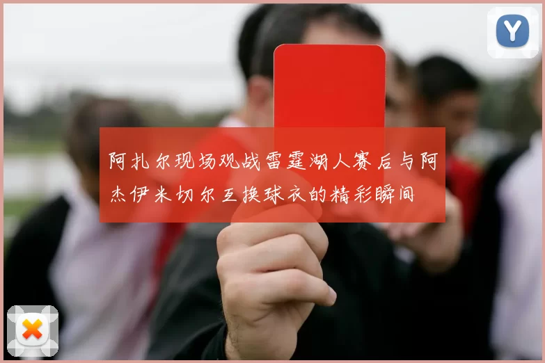 阿扎尔现场观战雷霆湖人赛后与阿杰伊米切尔互换球衣的精彩瞬间