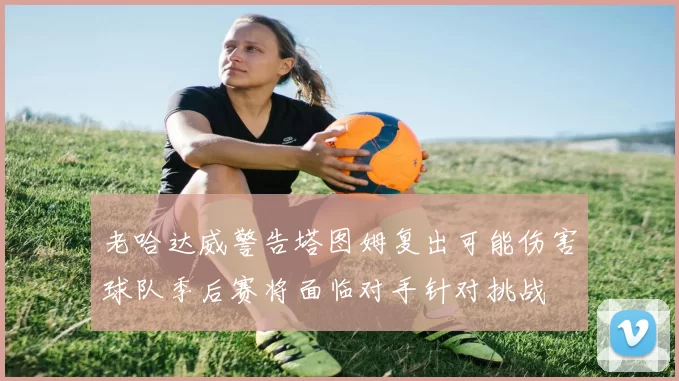 老哈达威警告塔图姆复出可能伤害球队季后赛将面临对手针对挑战