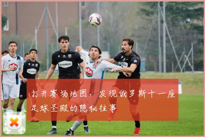 打开赛场地图，发现俄罗斯十一座足球圣殿的隐秘往事