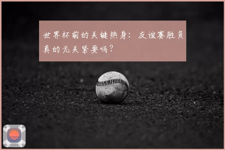 世界杯前的关键热身：友谊赛胜负真的无关紧要吗？