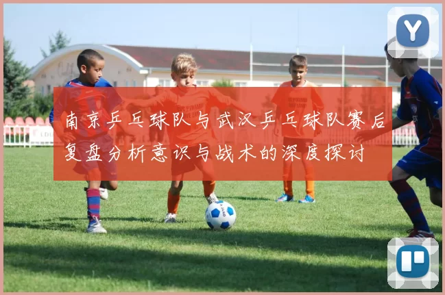 南京乒乓球队与武汉乒乓球队赛后复盘分析意识与战术的深度探讨